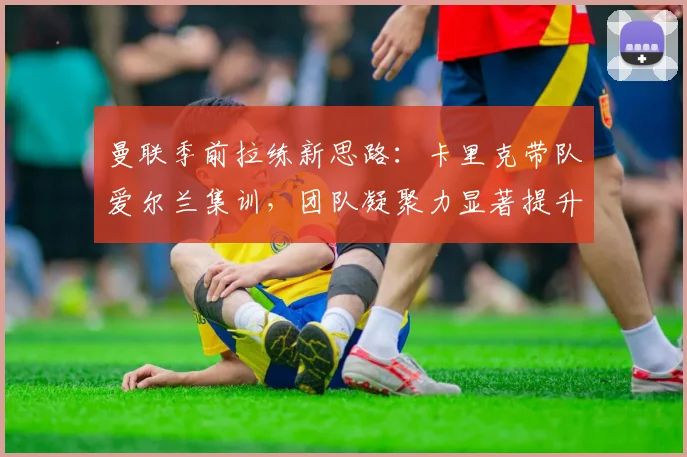 曼联季前拉练新思路：卡里克带队爱尔兰集训，团队凝聚力显著提升