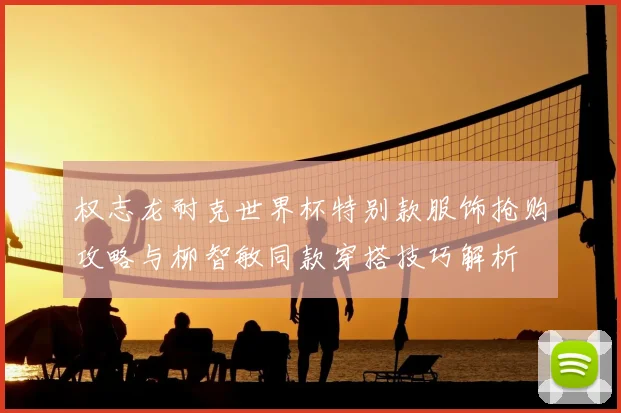 权志龙耐克世界杯特别款服饰抢购攻略与柳智敏同款穿搭技巧解析