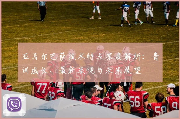 亚马尔巴萨技术特点深度解析：青训成长、最新表现与未来展望