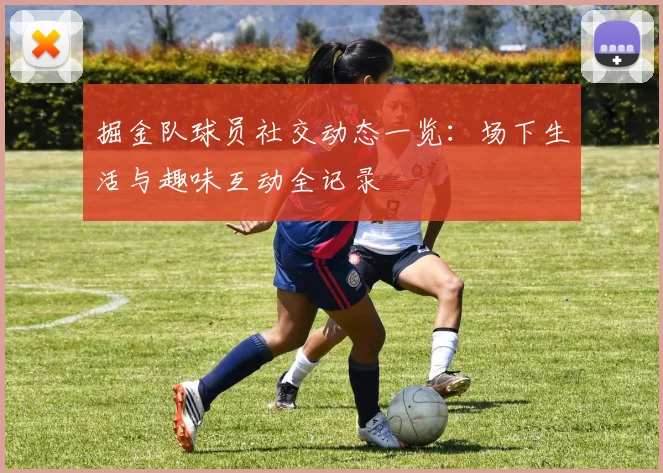 掘金队球员社交动态一览：场下生活与趣味互动全记录