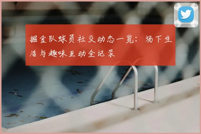 掘金队球员社交动态一览：场下生活与趣味互动全记录