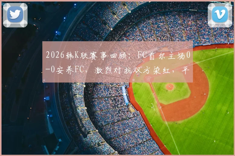 2026韩K联赛事回顾：FC首尔主场0-0安养FC，激烈对抗双方染红，平局收场全记录