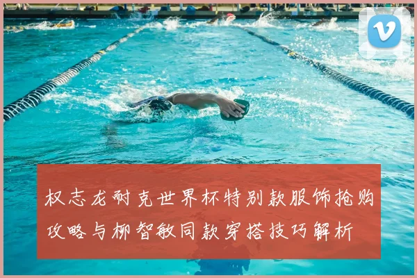 权志龙耐克世界杯特别款服饰抢购攻略与柳智敏同款穿搭技巧解析