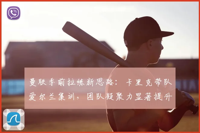 曼联季前拉练新思路：卡里克带队爱尔兰集训，团队凝聚力显著提升